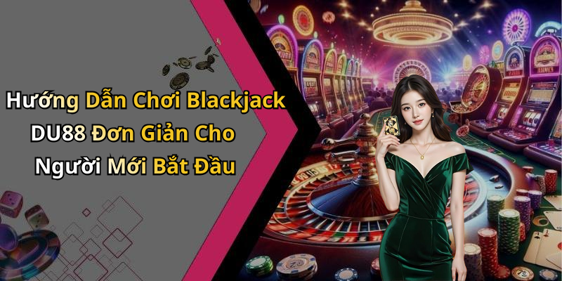 Hướng Dẫn Chơi Blackjack DU88 Đơn Giản Cho Người Mới Bắt Đầu